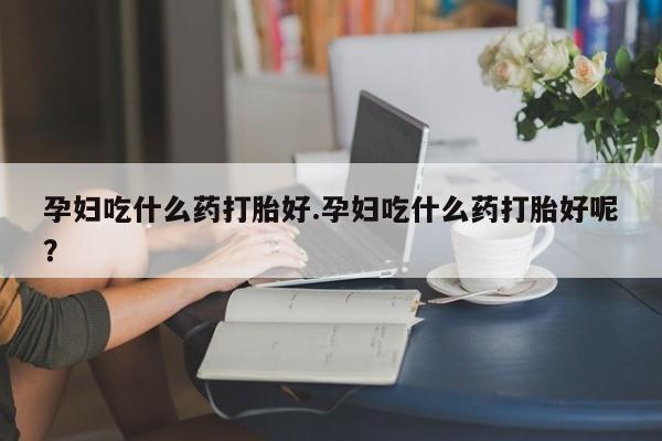 打胎药使用孕妇吃什么药打胎好.孕妇吃什么药打胎好呢？