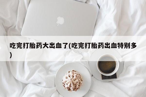 打胎药使用吃完打胎药大出血了(吃完打胎药出血特别多)