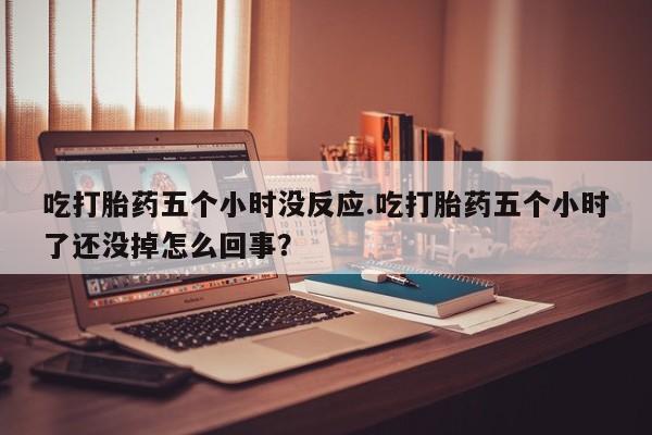打胎药使用吃打胎药五个小时没反应.吃打胎药五个小时了还没掉怎么回事？