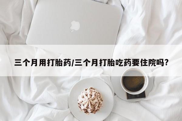 打胎药使用三个月用打胎药/三个月打胎吃药要住院吗?