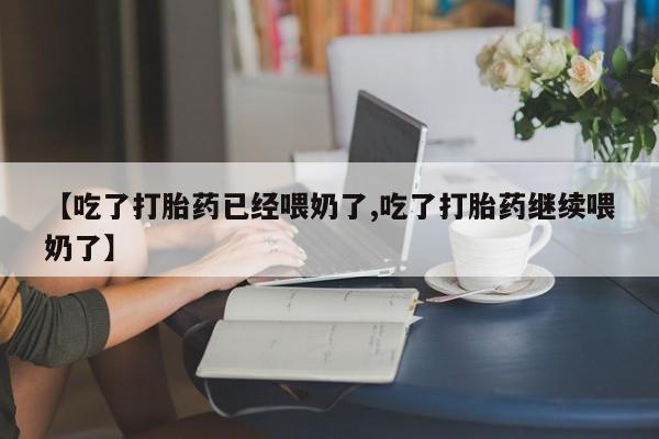 打胎药使用【吃了打胎药已经喂奶了,吃了打胎药继续喂奶了】