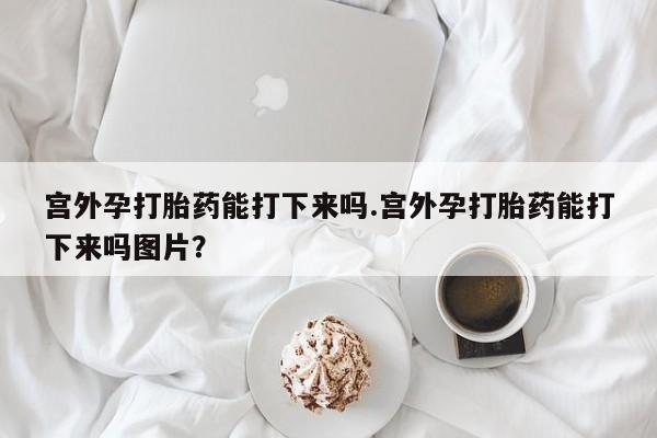 打胎药使用宫外孕打胎药能打下来吗.宫外孕打胎药能打下来吗图片？