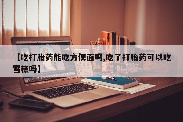 打胎药使用【吃打胎药能吃方便面吗,吃了打胎药可以吃雪糕吗】