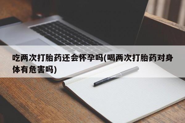 打胎药使用吃两次打胎药还会怀孕吗(喝两次打胎药对身体有危害吗)