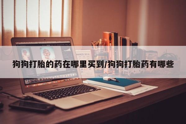 打胎药使用狗狗打胎的药在哪里买到/狗狗打胎药有哪些