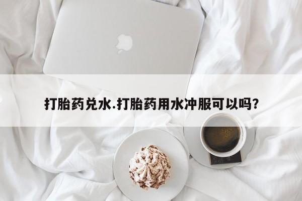打胎药使用打胎药兑水.打胎药用水冲服可以吗？