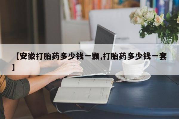 打胎药使用【安徽打胎药多少钱一颗,打胎药多少钱一套】