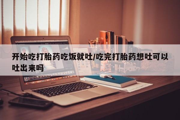 打胎药使用开始吃打胎药吃饭就吐/吃完打胎药想吐可以吐出来吗