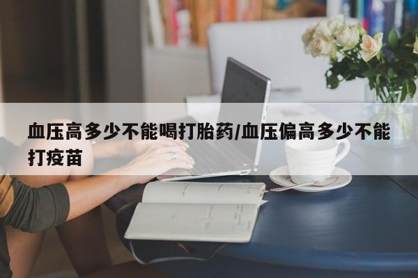 打胎药使用血压高多少不能喝打胎药/血压偏高多少不能打疫苗
