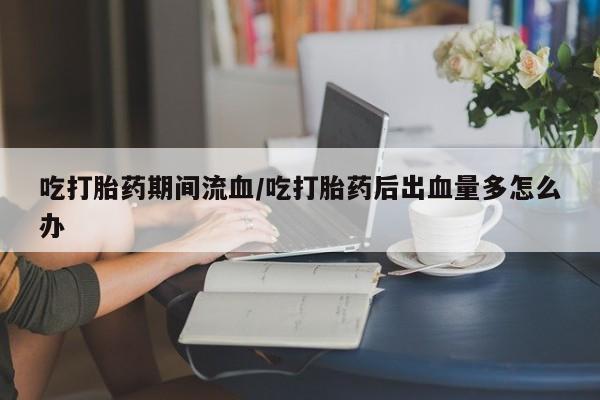 打胎药使用吃打胎药期间流血/吃打胎药后出血量多怎么办