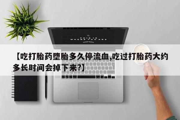 打胎药使用【吃打胎药堕胎多久停流血,吃过打胎药大约多长时间会掉下来?】