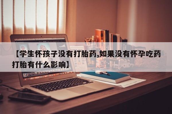 打胎药使用【学生怀孩子没有打胎药,如果没有怀孕吃药打胎有什么影响】