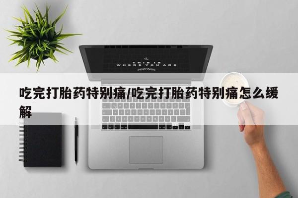 打胎药使用吃完打胎药特别痛/吃完打胎药特别痛怎么缓解