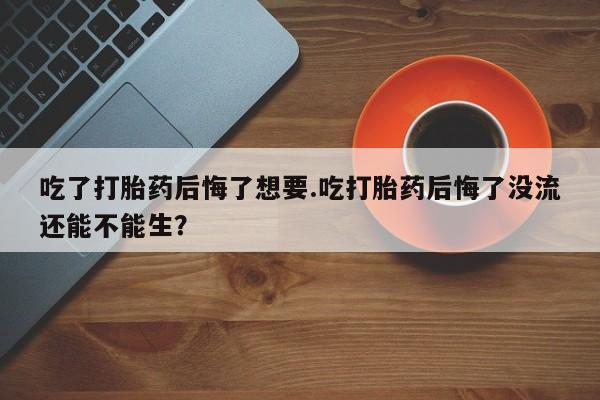 打胎药使用吃了打胎药后悔了想要.吃打胎药后悔了没流还能不能生？