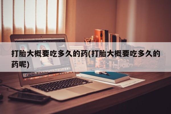 打胎药使用打胎大概要吃多久的药(打胎大概要吃多久的药呢)