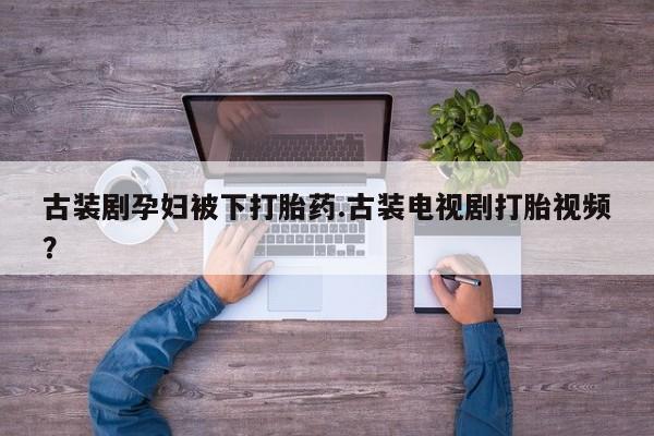 打胎药使用古装剧孕妇被下打胎药.古装电视剧打胎视频？