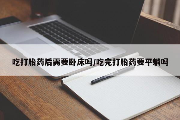 打胎药使用吃打胎药后需要卧床吗/吃完打胎药要平躺吗