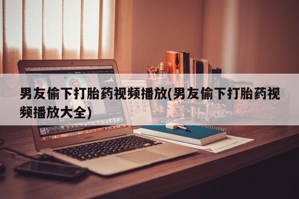 打胎药使用男友偷下打胎药视频播放(男友偷下打胎药视频播放大全)