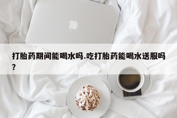 打胎药使用打胎药期间能喝水吗.吃打胎药能喝水送服吗？