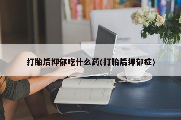 打胎药使用打胎后抑郁吃什么药(打胎后抑郁症)