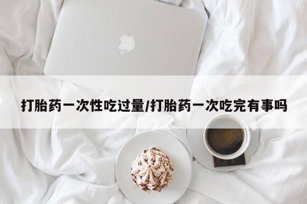 打胎药使用打胎药一次性吃过量/打胎药一次吃完有事吗