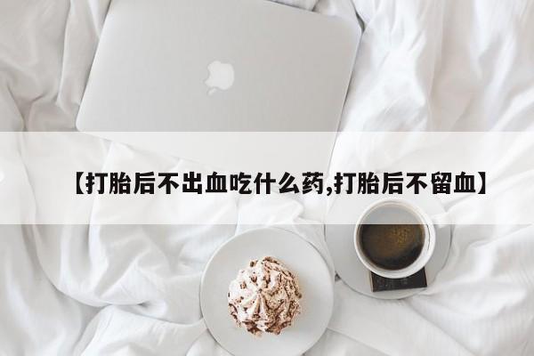 打胎药使用【打胎后不出血吃什么药,打胎后不留血】