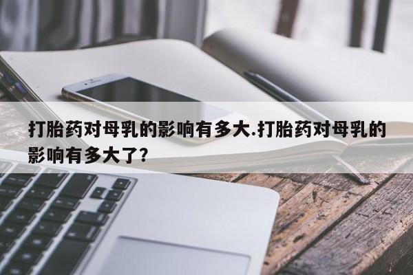 打胎药使用打胎药对母乳的影响有多大.打胎药对母乳的影响有多大了？