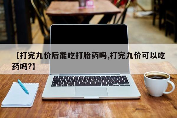 打胎药使用【打完九价后能吃打胎药吗,打完九价可以吃药吗?】