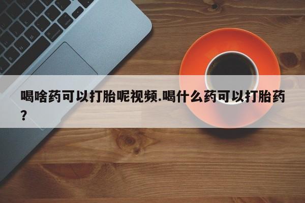 打胎药使用喝啥药可以打胎呢视频.喝什么药可以打胎药？