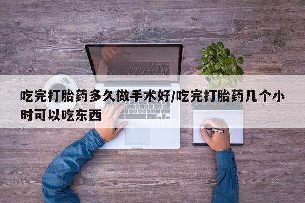 打胎药使用吃完打胎药多久做手术好/吃完打胎药几个小时可以吃东西