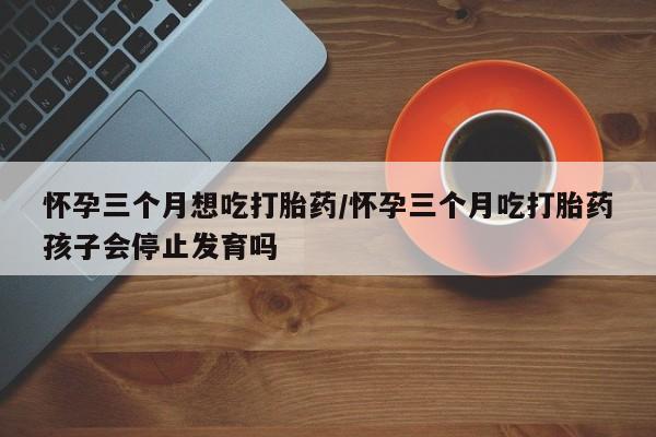 打胎药使用怀孕三个月想吃打胎药/怀孕三个月吃打胎药孩子会停止发育吗