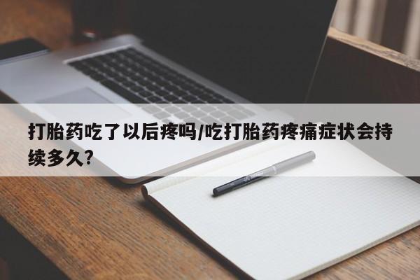 打胎药使用打胎药吃了以后疼吗/吃打胎药疼痛症状会持续多久?