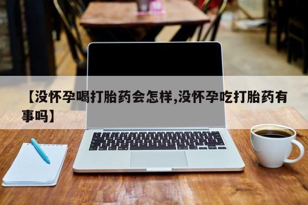 打胎药使用【没怀孕喝打胎药会怎样,没怀孕吃打胎药有事吗】