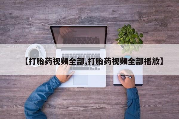打胎药使用【打胎药视频全部,打胎药视频全部播放】
