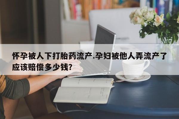 打胎药使用怀孕被人下打胎药流产.孕妇被他人弄流产了应该赔偿多少钱？