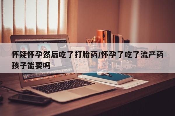 打胎药使用怀疑怀孕然后吃了打胎药/怀孕了吃了流产药孩子能要吗