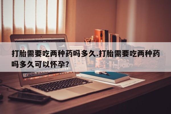 打胎药使用打胎需要吃两种药吗多久.打胎需要吃两种药吗多久可以怀孕？