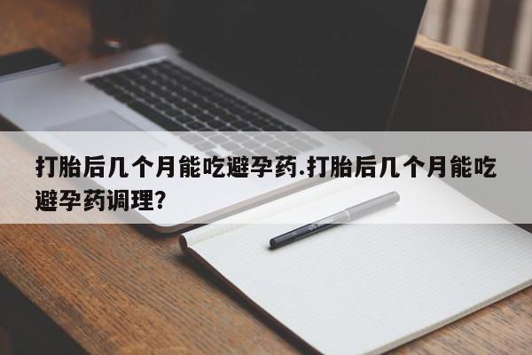 打胎药使用打胎后几个月能吃避孕药.打胎后几个月能吃避孕药调理？