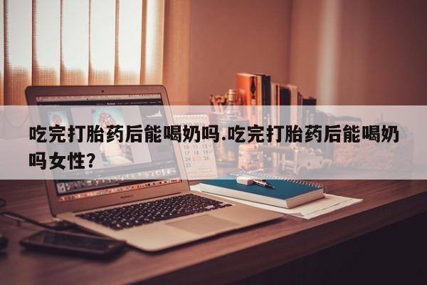 打胎药使用吃完打胎药后能喝奶吗.吃完打胎药后能喝奶吗女性？