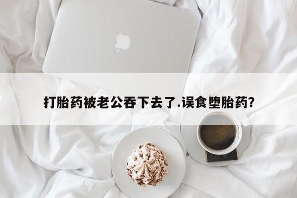 打胎药使用打胎药被老公吞下去了.误食堕胎药？