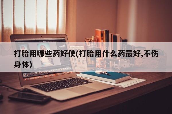 打胎药使用打胎用哪些药好使(打胎用什么药最好,不伤身体)