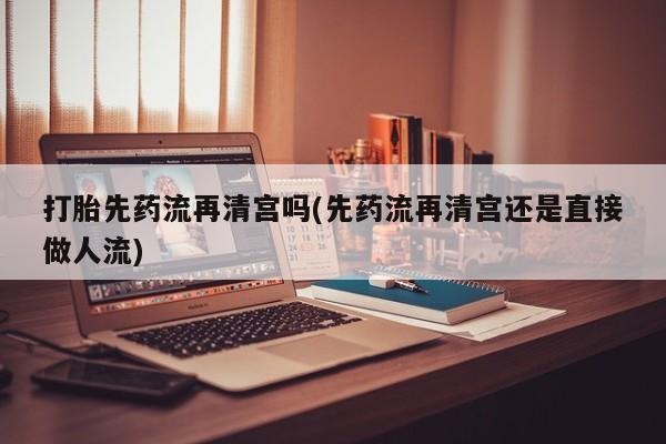 打胎药使用打胎先药流再清宫吗(先药流再清宫还是直接做人流)