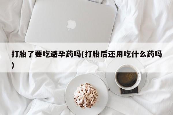 打胎药使用打胎了要吃避孕药吗(打胎后还用吃什么药吗)