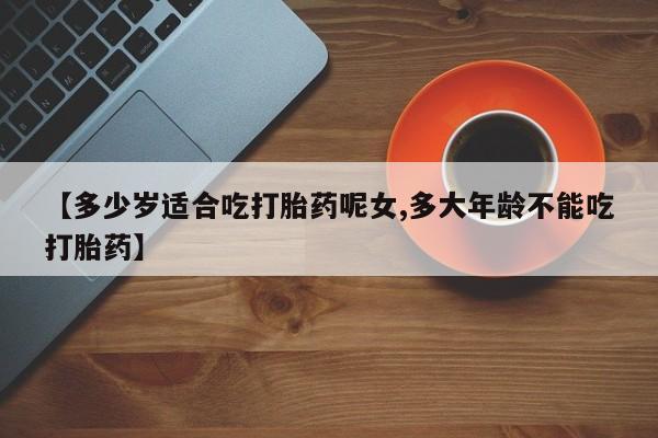 打胎药使用【多少岁适合吃打胎药呢女,多大年龄不能吃打胎药】