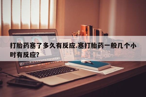 打胎药使用打胎药塞了多久有反应.塞打胎药一般几个小时有反应？
