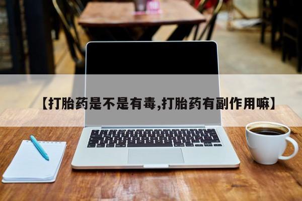 打胎药使用【打胎药是不是有毒,打胎药有副作用嘛】