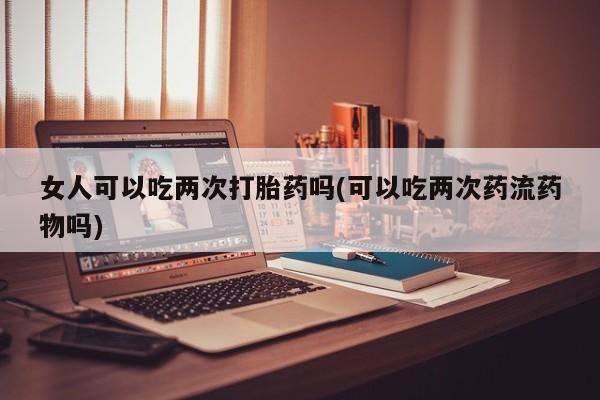 打胎药使用女人可以吃两次打胎药吗(可以吃两次药流药物吗)