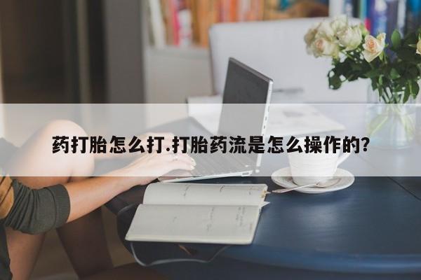 打胎药使用药打胎怎么打.打胎药流是怎么操作的？