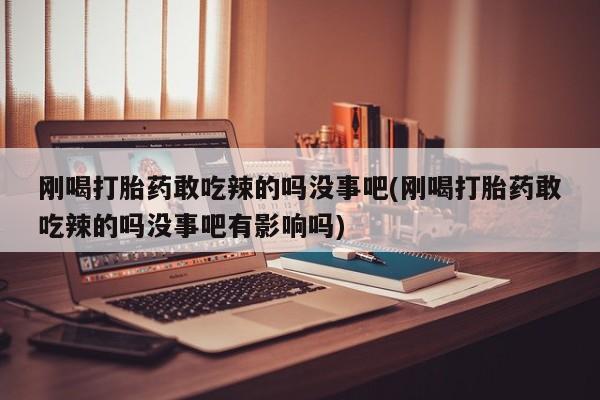 打胎药使用刚喝打胎药敢吃辣的吗没事吧(刚喝打胎药敢吃辣的吗没事吧有影响吗)