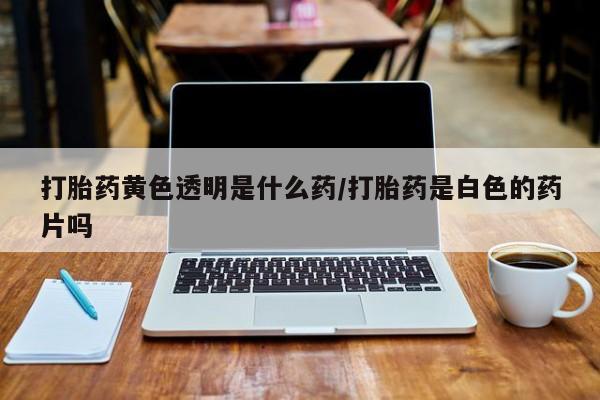 打胎药使用打胎药黄色透明是什么药/打胎药是白色的药片吗